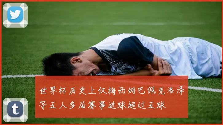 世界杯历史上仅梅西姆巴佩克洛泽等五人多届赛事进球超过五球