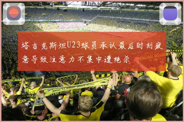 塔吉克斯坦U23球员承认最后时刻疲惫导致注意力不集中遭绝杀