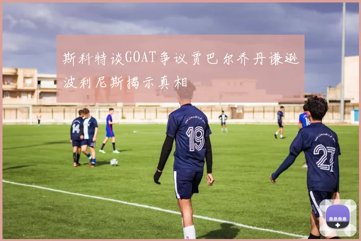 斯科特谈GOAT争议贾巴尔乔丹谦逊波利尼斯揭示真相