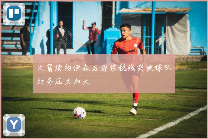 火箭续约伊森后奢侈税线突破球队财务压力加大