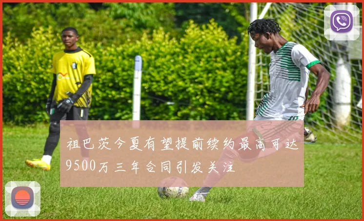 祖巴茨今夏有望提前续约最高可达9500万三年合同引发关注