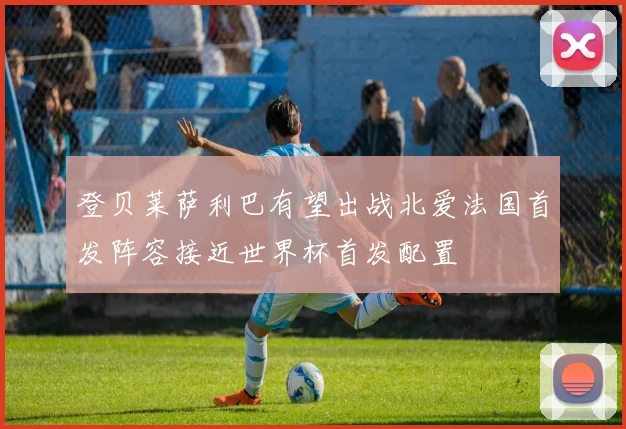 登贝莱萨利巴有望出战北爱法国首发阵容接近世界杯首发配置