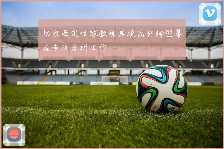切尔西定位球教练库埃瓦将转型幕后专注分析工作