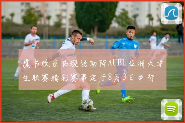虞书欣亲临现场助阵AUBL亚洲大学生联赛精彩赛事定于8月3日举行