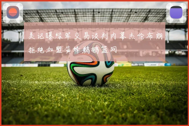 美记曝绿军交易谈判内幕杰伦布朗拒绝加盟黄蜂鹈鹕篮网