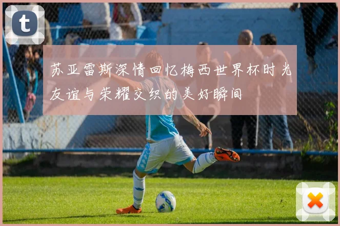 苏亚雷斯深情回忆梅西世界杯时光友谊与荣耀交织的美好瞬间
