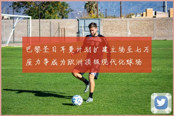 巴黎圣日耳曼计划扩建主场至七万座力争成为欧洲顶级现代化球场