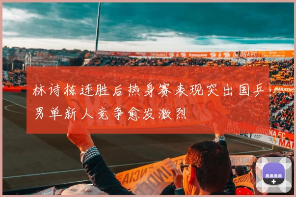 林诗栋连胜后热身赛表现突出国乒男单新人竞争愈发激烈