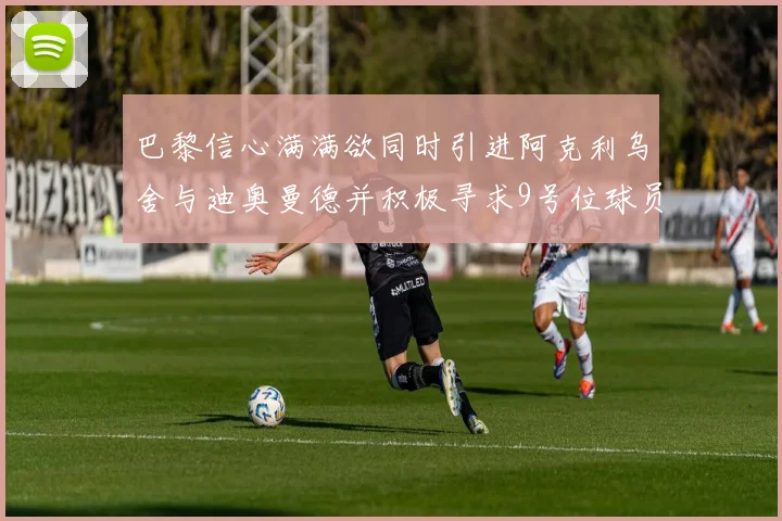 巴黎信心满满欲同时引进阿克利乌舍与迪奥曼德并积极寻求9号位球员