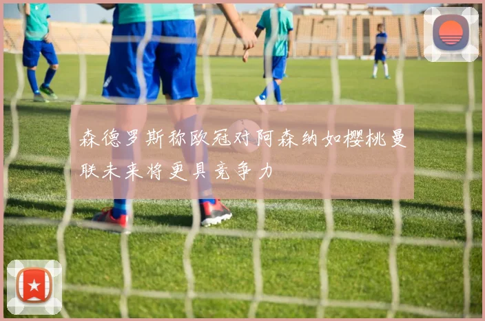 森德罗斯称欧冠对阿森纳如樱桃曼联未来将更具竞争力