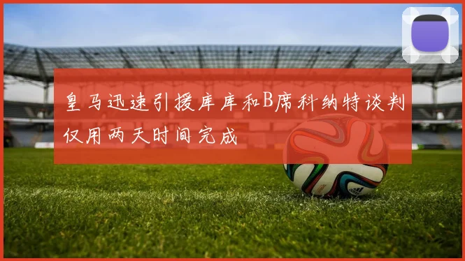 皇马迅速引援库库和B席科纳特谈判仅用两天时间完成