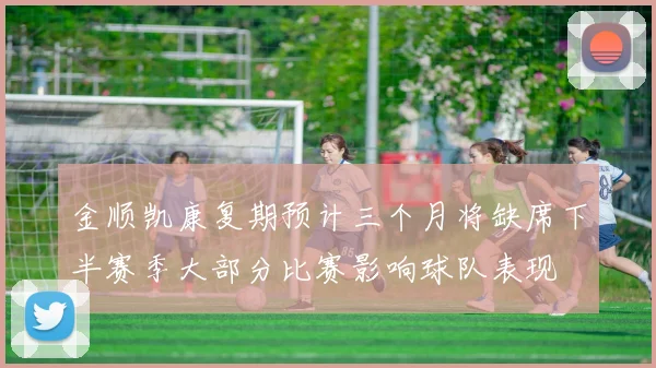 金顺凯康复期预计三个月将缺席下半赛季大部分比赛影响球队表现