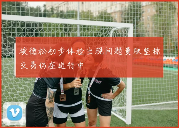 埃德松初步体检出现问题曼联坚称交易仍在进行中