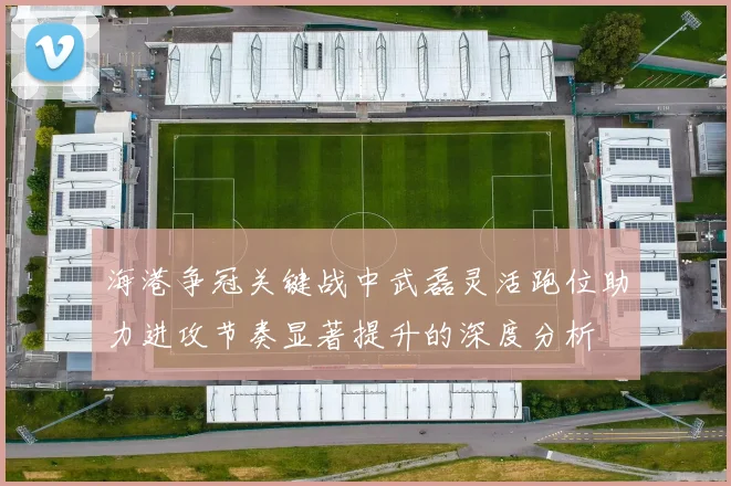 海港争冠关键战中武磊灵活跑位助力进攻节奏显著提升的深度分析