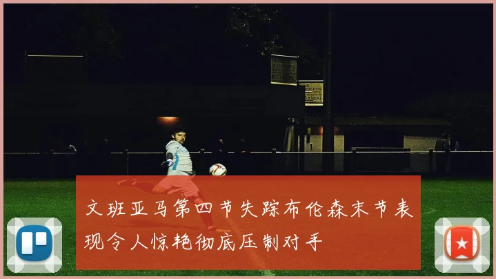 文班亚马第四节失踪布伦森末节表现令人惊艳彻底压制对手