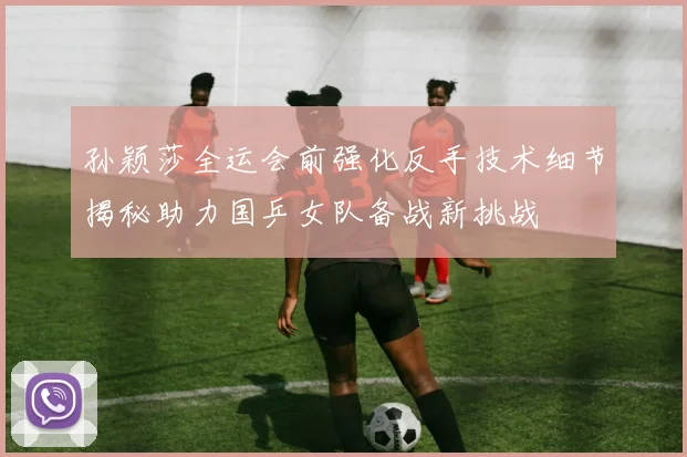 孙颖莎全运会前强化反手技术细节揭秘助力国乒女队备战新挑战